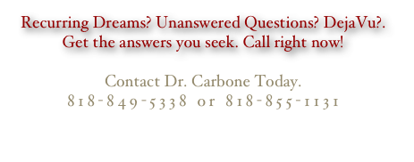 Recurring Dreams? Unanswered Questions? DejaVu?. Get the answers you seek. Call right now!
 Contact Dr. Carbone Today. 818-849-5338 or 818-855-1131
                                                                                    ccarbone@earthlink.net
