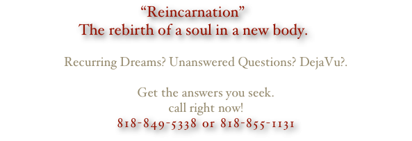 “Reincarnation”
The rebirth of a soul in a new body.

Recurring Dreams? Unanswered Questions? DejaVu?.

Get the answers you seek.
call right now!
818-849-5338 or 818-855-1131